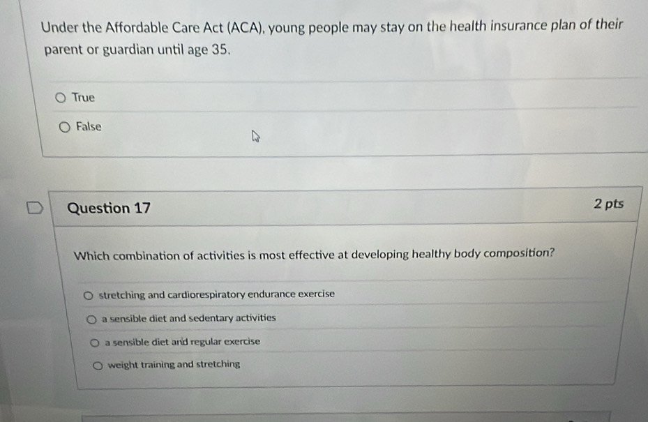 Under the Affordable Care Act (ACA), young people may stay on the health insurance plan of their
parent or guardian until age 35.
True
False
Question 17 2 pts
Which combination of activities is most effective at developing healthy body composition?
stretching and cardiorespiratory endurance exercise
a sensible diet and sedentary activities
a sensible diet and regular exercise
weight training and stretching