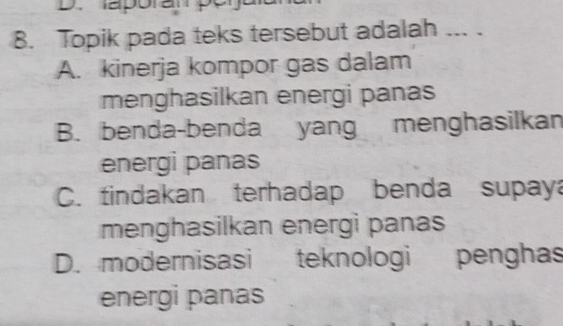 aporan pey
8. Topik pada teks tersebut adalah ... .
A. kinerja kompor gas dalam
menghasilkan energi panas
B. benda-benda yang menghasilkan
energi panas
C. tindakan terhadap benda supaya
menghasilkan energi panas
D. modernisasi teknologi penghas
energi panas