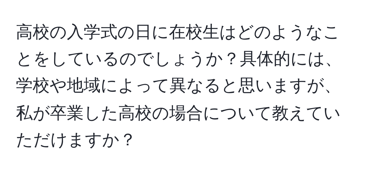 高校の入学式の日に在校生はどのようなことをしているのでしょうか？具体的には、学校や地域によって異なると思いますが、私が卒業した高校の場合について教えていただけますか？