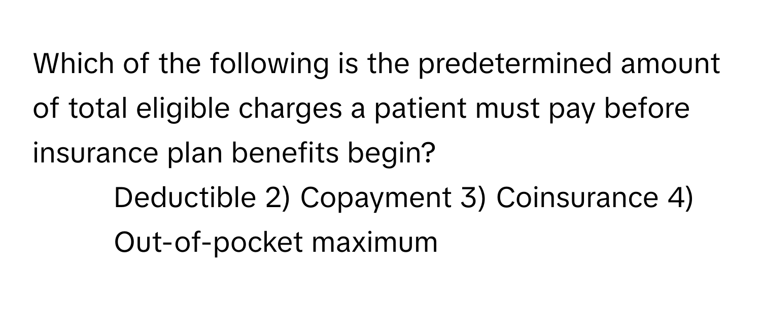 Which of the following is the predetermined amount of total eligible charges a patient must pay before insurance plan benefits begin?

1) Deductible 2) Copayment 3) Coinsurance 4) Out-of-pocket maximum