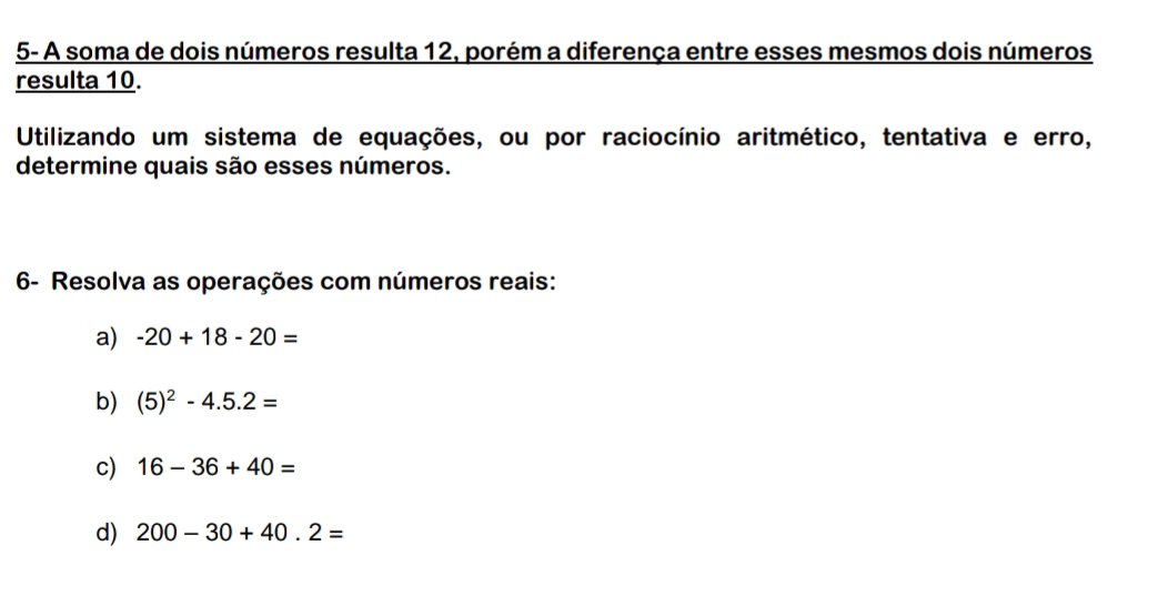 5- A soma de dois números resulta 12, porém a diferença entre esses mesmos dois números 
resulta 10. 
Utilizando um sistema de equações, ou por raciocínio aritmético, tentativa e erro, 
determine quais são esses números. 
6- Resolva as operações com números reais: 
a) -20+18-20=
b) (5)^2-4.5.2=
c) 16-36+40=
d) 200-30+40.2=