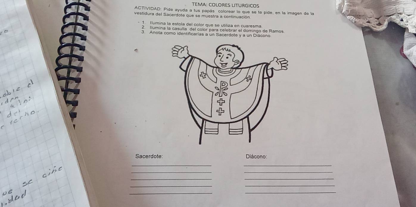 TEMA: COLORES LITURGICOS 
ACTIVIDAD: Pide ayuda a tus papás colorear lo que se te pide, en la imagen de la 
vestidura del Sacerdote que se muestra a continuación. 
1 Ilumina la estola del color que se utiliza en cuaresma 
2. llumina la casulla del color para celebrar el domingo de Ramos 
3. Anota como identificarias a un Sacerdote y a un Diácono 
Sacerdote: Diácono: 
_ 
_ 
__ 
__ 
_ 
_ 
_ 
_