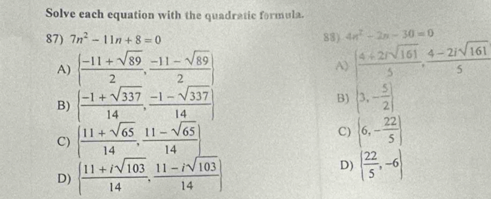 Solve each equation with the quadratic formula. 
87) 7n^2-11n+8=0 88) 4n^2-2n-30=0
A)   (-11+sqrt(89))/2 , (-11-sqrt(89))/2  | (4+2isqrt(161))/5 , (4-2isqrt(161))/5 
A) 
B)   (-1+sqrt(337))/14 , (-1-sqrt(337))/14  B) (3,- 5/2 )
C) ( (11+sqrt(65))/14 , (11-sqrt(65))/14 ) C) (6,- 22/5 )
D)   (11+isqrt(103))/14 , (11-isqrt(103))/14 
D) ( 22/5 ,-6)