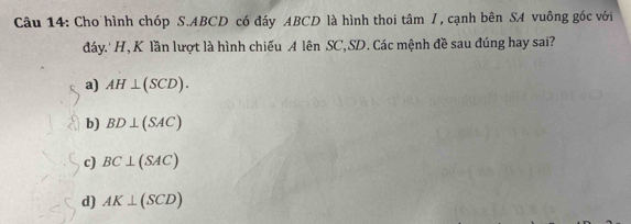 Cho hình chóp S. ABCD có đáy ABCD là hình thoi tâm /, cạnh bên SA vuông gốc với
đáy.' H, K lần lượt là hình chiếu A lên SC, SD. Các mệnh đề sau đúng hay sai?
a) AH⊥ (SCD).
b) BD⊥ (SAC)
c) BC⊥ (SAC)
d) AK⊥ (SCD)