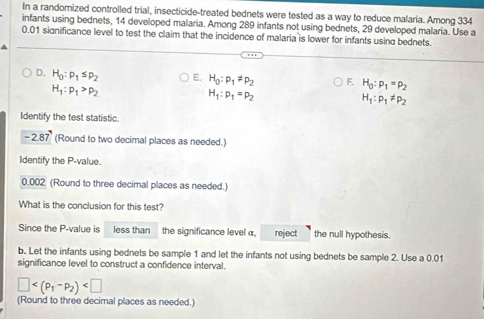 In a randomized controlled trial, insecticide-treated bednets were tested as a way to reduce malaria. Among 334
infants using bednets, 14 developed malaria. Among 289 infants not using bednets, 29 developed malaria. Use a
0.01 significance level to test the claim that the incidence of malaria is lower for infants using bednets. 
D. H_0:p_1≤ p_2
E. H_0:p_1!= p_2
H_1:p_1>p_2
F H_0:p_1=p_2
H_1:p_1=p_2
H_1:p_1!= p_2
Identify the test statistic.
-2.87 (Round to two decimal places as needed.) 
Identify the P -value.
0.002 (Round to three decimal places as needed.) 
What is the conclusion for this test? 
Since the P -value is less than the significance level α, reject the null hypothesis. 
b. Let the infants using bednets be sample 1 and let the infants not using bednets be sample 2. Use a 0.01
significance level to construct a confidence interval.
□
(Round to three decimal places as needed.)