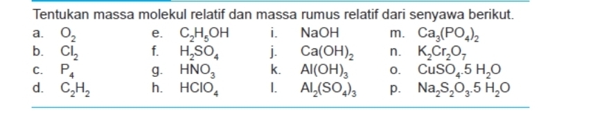 Tentukan massa molekul relatif dan massa rumus relatif dari senyawa berikut. 
a. O_2 C_2H_5OH i. NaOH m. Ca_3(PO_4)_2
e. 
b. Cl_2 f. H_2SO_4 j. Ca(OH)_2 n. K_2Cr_2O_7
C. P_4 g. HNO_3 k. Al(OH)_3 0. CuSO_4.5H_2O
d. C_2H_2 h. HCIO_4 1. Al_2(SO_4)_3 p. Na_2S_2O_3.5H_2O