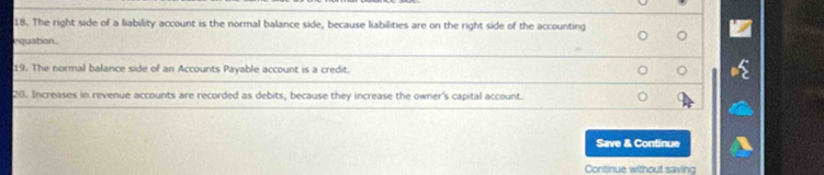 The right side of a liability account is the normal balance side, because liabilities are on the right side of the accounting 
equation. 
19. The normal balance side of an Accounts Payable account is a credit. 
20. Increases in revenue accounts are recorded as debits, because they increase the owner's capital account. 
Save & Continue 
Continue without saving