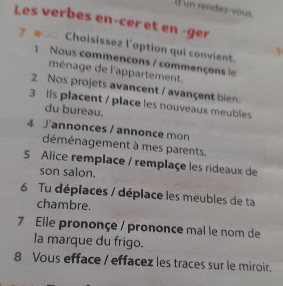 d'un rendez-vous. 
Les verbes ençcer et en -ger 
○ Choisissez l'option qui convient. 
1 
1 Nous commencons / commençons le 
ménage de l'appartement. 
2 Nos projets avancent / avançent bien. 
3 Ils placent / place les nouveaux meubles 
du bureau. 
4 J'annonces / annonce mon 
déménagement à mes parents. 
5 Alice remplace / remplaçe les rideaux de 
son salon. 
6 Tu déplaces / déplace les meubles de ta 
chambre. 
7 Elle prononçe / prononce mal le nom de 
la marque du frigo. 
8 Vous efface / effacez les traces sur le miroir.