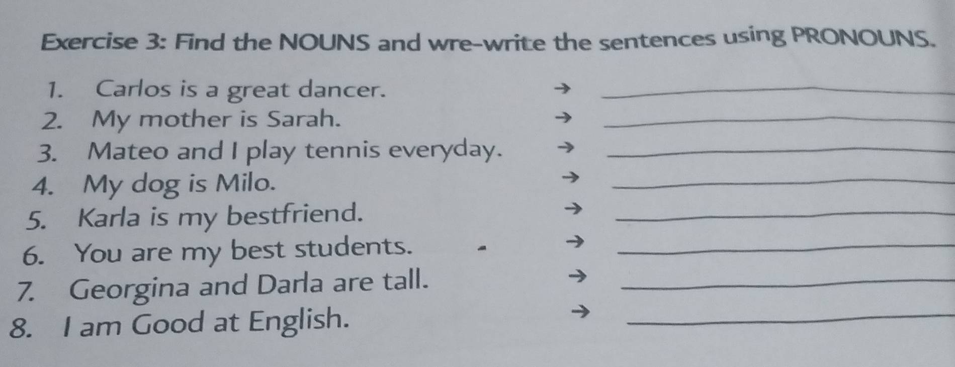 Find the NOUNS and wre-write the sentences using PRONOUNS. 
1. Carlos is a great dancer._ 
2. My mother is Sarah. 
_ 
3. Mateo and I play tennis everyday._ 
4. My dog is Milo. 
_ 
5. Karla is my bestfriend._ 
6. You are my best students._ 
_ 
7. Georgina and Darla are tall._ 
8. I am Good at English.