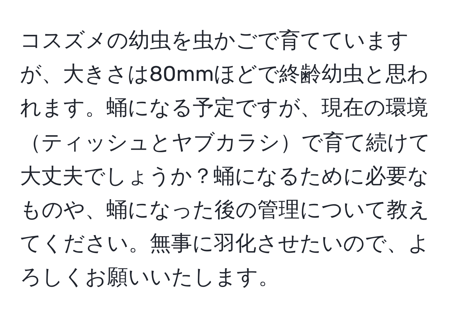 コスズメの幼虫を虫かごで育てていますが、大きさは80mmほどで終齢幼虫と思われます。蛹になる予定ですが、現在の環境ティッシュとヤブカラシで育て続けて大丈夫でしょうか？蛹になるために必要なものや、蛹になった後の管理について教えてください。無事に羽化させたいので、よろしくお願いいたします。