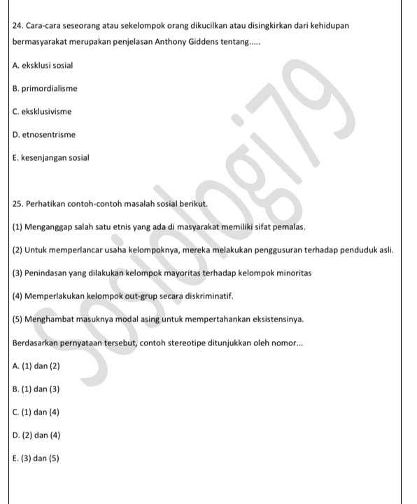 Cara-cara seseorang atau sekelompok orang dikucilkan atau disingkirkan dari kehidupan
bermasyarakat merupakan penjelasan Anthony Giddens tentang.....
A. eksklusi sosial
B. primordialisme
C. eksklusivisme
D. etnosentrisme
E. kesenjangan sosial
25. Perhatikan contoh-contoh masalah sosial berikut.
(1) Menganggap salah satu etnis yang ada di masyarakat memiliki sifat pemalas.
(2) Untuk memperlancar usaha kelompoknya, mereka melakukan penggusuran terhadap penduduk asli.
(3) Penindasan yang dilakukan kelompok mayoritas terhadap kelompok minoritas
(4) Memperlakukan kelompok out-grup secara diskriminatif.
(5) Menghambat masuknya modal asing untuk mempertahankan eksistensinya.
Berdasarkan pernyataan tersebut, contoh stereotipe ditunjukkan oleh nomor...
A. (1) dan (2)
B. (1) dan (3)
C. (1) dan (4)
D. (2) dan (4)
E. (3) dan (5)