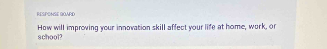 RESPONSE BOARD 
How will improving your innovation skill affect your life at home, work, or 
school?