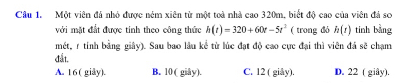 Một viên đá nhỏ được ném xiên từ một toà nhà cao 320m, biết độ cao của viên đá so
với mặt đất được tính theo công thức h(t)=320+60t-5t^2 ( trong đó h(t) tính bằng
mét, # tính bằng giây). Sau bao lâu kể từ lúc đạt độ cao cực đại thì viên đá sẽ chạm
đất.
A. 16 ( giây). B. 10 ( giây). C. 12 ( giây). D. 22 ( giây).