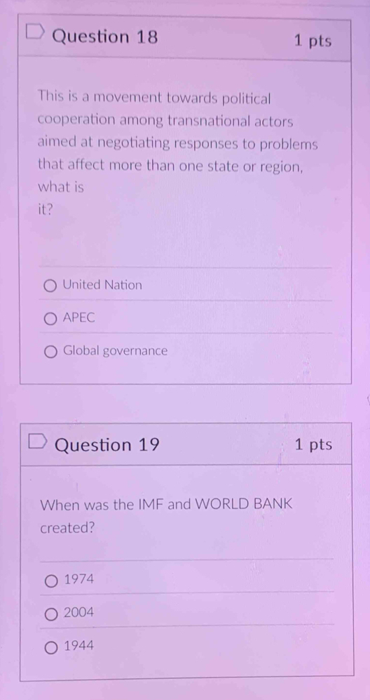 This is a movement towards political
cooperation among transnational actors
aimed at negotiating responses to problems
that affect more than one state or region,
what is
it?
United Nation
APEC
Global governance
Question 19 1 pts
When was the IMF and WORLD BANK
created?
1974
2004
1944