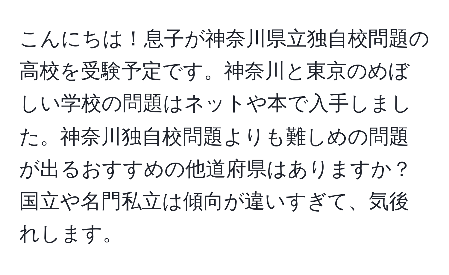 こんにちは！息子が神奈川県立独自校問題の高校を受験予定です。神奈川と東京のめぼしい学校の問題はネットや本で入手しました。神奈川独自校問題よりも難しめの問題が出るおすすめの他道府県はありますか？国立や名門私立は傾向が違いすぎて、気後れします。