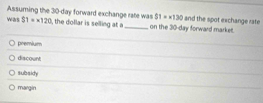 Assuming the 30-day forward exchange rate was $1=* 130 and the spot exchange rate
was $1=* 120 , the dollar is selling at a_ on the 30-day forward market.
premium
discount
subsidy
margin