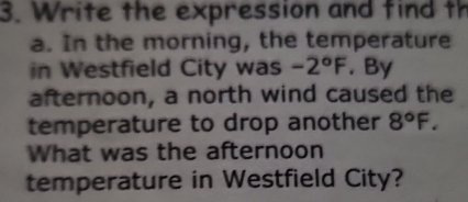 Write the expression and find th 
a. In the morning, the temperature 
in Westfield City was -2°F. By 
afternoon, a north wind caused the 
temperature to drop another 8°F. 
What was the afternoon 
temperature in Westfield City?