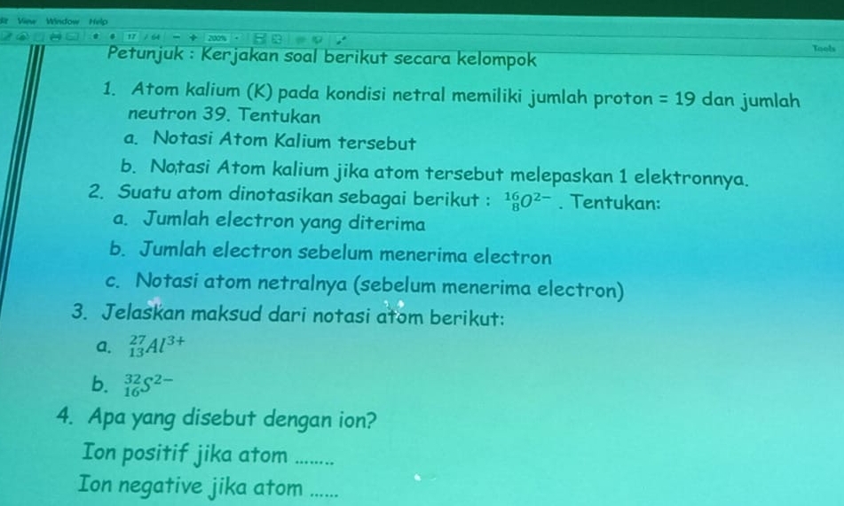 View Window Help 
200% 
Petunjuk : Kerjakan soal berikut secara kelompok Tools 
1. Atom kalium (K) pada kondisi netral memiliki jumlah proton =19 dan jumlah 
neutron 39. Tentukan 
a. Notasi Atom Kalium tersebut 
b. Notasi Atom kalium jika atom tersebut melepaskan 1 elektronnya. 
2. Suatu atom dinotasikan sebagai berikut : _8^((16)O^2-). Tentukan: 
a. Jumlah electron yang diterima 
b. Jumlah electron sebelum menerima electron 
c. Notasi atom netralnya (sebelum menerima electron) 
3. Jelaskan maksud dari notasi atom berikut: 
a. _(13)^(27)Al^(3+)
b. _(16)^(32)S^(2-)
4. Apa yang disebut dengan ion? 
Ion positif jika atom ……_ 
Ion negative jika atom ......