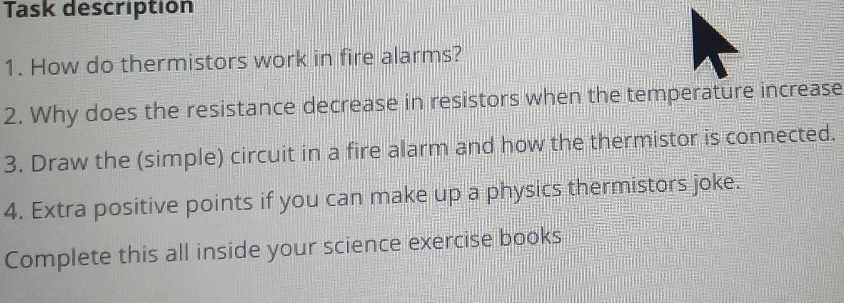 Task descriptión 
1. How do thermistors work in fire alarms? 
2. Why does the resistance decrease in resistors when the temperature increase 
3. Draw the (simple) circuit in a fire alarm and how the thermistor is connected. 
4. Extra positive points if you can make up a physics thermistors joke. 
Complete this all inside your science exercise books