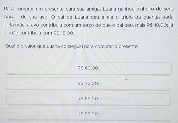 Para comprar um presente para sua amiga, Luana ganhou dinheiro de seus
pais e de sua avó. O pai de Luana deu a ela o triplo da quantia dada
pela mãe; a avó contribuiu com um terço do que o pai deu, mais R$ 18,00; já
a mãe contribuiu com R$ 15,00.
Qualé o valor que Luana conseguiu para comprar o presente?
R$ 63,00.
R$ 73,00.
R$ 83,00.
R$ 93,00.