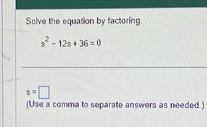 Solve the equation by factoring.
s^2-12s+36=0
s=□
(Use a comma to separate answers as needed.)