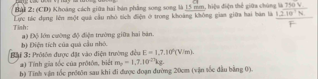 rang các đòn Vi náy là tưon 
Bài 2: (CD) Khoảng cách giữa hai bản phẳng song song là 15 mm, hiệu điện thế giữa chủng là 750 V. 
Lực tác dụng lên một quả cầu nhỏ tích điện ở trong khoảng không gian giữa hai bản là 1.2encloselongdiv 10^(-7)N.
Tính: 
a) Độ lớn cường độ điện trường giữa hai bản. 
b) Điện tích của quả cầu nhỏ. 
Bài 3: Prôtôn được đặt vào điện trường đều E=1,7.10^6(V/m). 
a) Tính gia tốc của prôtôn, biết m_p=1,7.10^(-27)kg. 
b) Tính vận tốc prôtôn sau khi đi được đoạn đường 20cm (vận tốc đầu bằng 0).