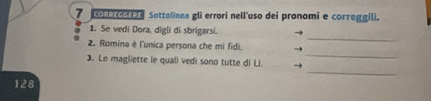 CORREGGERE Sottolinea gli errori nell’uso dei pronomi e correggili. 
1. Se vedi Dora, digli di sbrigarsi. 
_ 
2. Romina è l'unica persona che mi fidi. 
_ 
_ 
3. Le magliette le quali vedi sono tutte di Li.
128