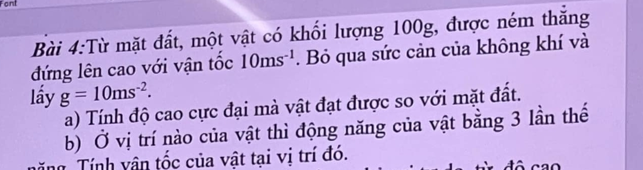 Font 
Bài 4:Từ mặt đất, một vật có khối lượng 100g, được ném thăng 
đứng lên cao với vận tốc 10ms^(-1). Bỏ qua sức cản của không khí và 
lấy g=10ms^(-2). 
a) Tính độ cao cực đại mà vật đạt được so với mặt đất. 
b) Ở vị trí nào của vật thì động năng của vật bằng 3 lần thế 
Tính vận tốc của vật tại vị trí đó.