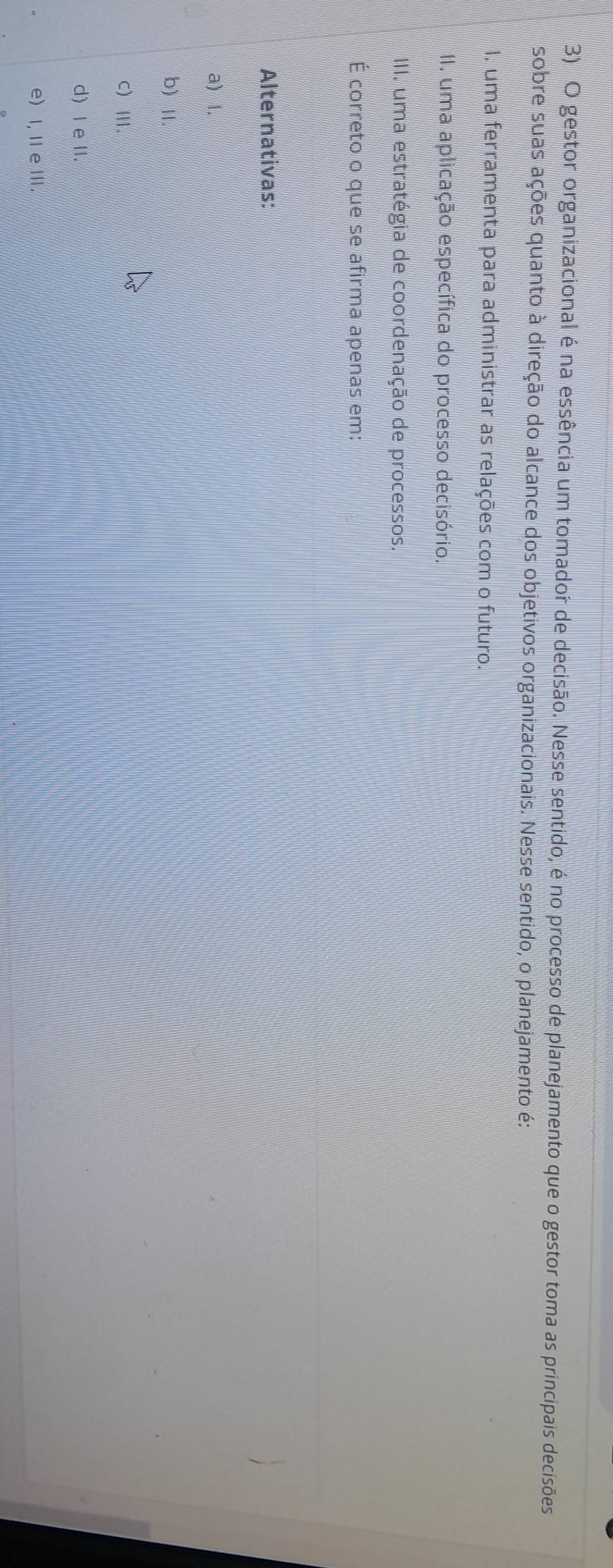 gestor organizacional é na essência um tomador de decisão. Nesse sentido, é no processo de planejamento que o gestor toma as principais decisões
sobre suas ações quanto à direção do alcance dos objetivos organizacionais. Nesse sentido, o planejamento é:
I. uma ferramenta para administrar as relações com o futuro.
II. uma aplicação específica do processo decisório.
III. uma estratégia de coordenação de processos.
É correto o que se afirma apenas em:
Alternativas:
a) l.
b) Ⅱ.
C)Ⅲ.
d) I e II.
e) I, Ⅱ e Ⅲ.