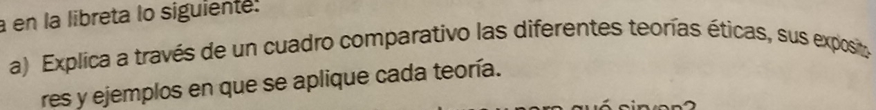 a en la libreta lo siguiente. 
a) Explica a través de un cuadro comparativo las diferentes teorías éticas, sus exposit 
res y ejemplos en que se aplique cada teoría.