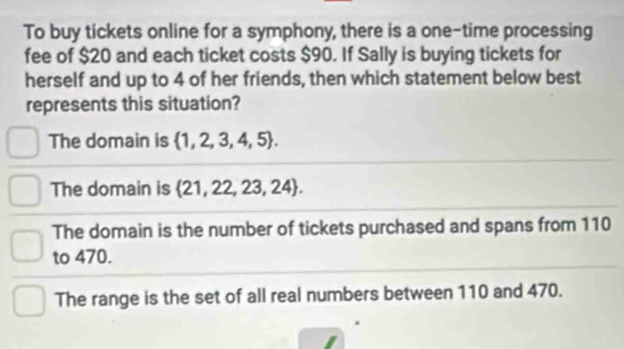 To buy tickets online for a symphony, there is a one-time processing
fee of $20 and each ticket costs $90. If Sally is buying tickets for
herself and up to 4 of her friends, then which statement below best
represents this situation?
The domain is  1,2,3,4,5.
The domain is  21,22,23,24.
The domain is the number of tickets purchased and spans from 110
to 470.
The range is the set of all real numbers between 110 and 470.