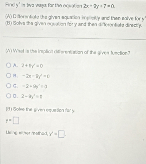 Find y ' in two ways for the equation 2x+9y+7=0. 
(A) Differentiate the given equation implicitly and then solve for y’
(B) Solve the given equation for y and then differentiate directly.
(A) What is the implicit differentiation of the given function?
A. 2+9y'=0
B. -2x-9y'=0
C. -2+9y'=0
D. 2-9y'=0
(B) Solve the given equation for y.
y=□
Using either method, y'=□.