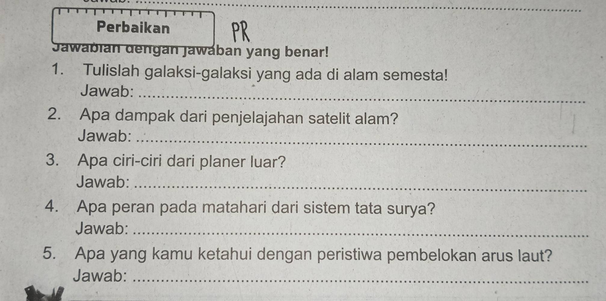 Perbaikan 
Jawabian dengan Jawaban yang benar! 
1. Tulislah galaksi-galaksi yang ada di alam semesta! 
Jawab:_ 
2. Apa dampak dari penjelajahan satelit alam? 
Jawab:_ 
3. Apa ciri-ciri dari planer luar? 
Jawab:_ 
4. Apa peran pada matahari dari sistem tata surya? 
Jawab:_ 
5. Apa yang kamu ketahui dengan peristiwa pembelokan arus laut? 
Jawab:_