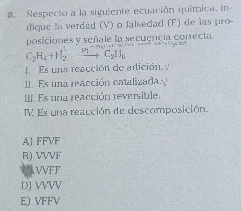 Respecto a la siguiente ecuación química, in-
dique la verdad (V) o falsedad (F) de las pro-
posiciones y señale la secuencia correcta.
C_2H_4+H_2xrightarrow PtC_2H_6
I. Es una reacción de adición.
II. Es una reacción catalizada:
III. Es una reacción reversible.
IV Es una reacción de descomposición.
A) FFVF
B) VVVF
VVFF
D) VVVV
E) VFFV