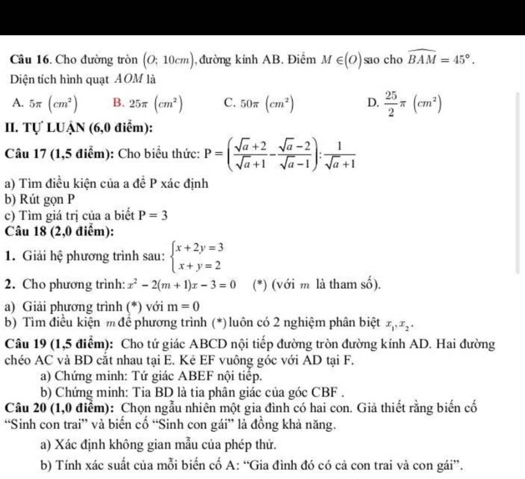 Cho đường tròn (O;10cm) , đường kính AB. Điểm M∈ (O) sao cho widehat BAM=45°.
Diện tích hình quạt AOM là
A. 5π (cm^2) B. 25π (cm^2) C. 50π (cm^2) D.  25/2 π (cm^2)
II. Tự LUẠN (6,0 điểm):
Câu 17 (1,5 điểm): Cho biểu thức: P=( (sqrt(a)+2)/sqrt(a)+1 - (sqrt(a)-2)/sqrt(a)-1 ): 1/sqrt(a)+1 
a) Tìm điều kiện của a đề P xác định
b) Rút gọn P
c) Tìm giá trị của a biết P=3
Câu 18 (2,0 điểm):
1. Giải hệ phương trình sau: beginarrayl x+2y=3 x+y=2endarray.
2. Cho phương trình: x^2-2(m+1)x-3=0 (*) (với m là tham số).
a) Giải phương trình (*) với m=0
b) Tìm điều kiện m để phương trình (*) luôn có 2 nghiệm phân biệt x_1,x_2.
Câu 19 (1,5 điểm): Cho tứ giác ABCD nội tiếp đường tròn đường kính AD. Hai đường
chéo AC và BD cắt nhau tại E. Kê EF vuông góc với AD tại F.
a) Chứng minh: Tứ giác ABEF nội tiếp.
b) Chứng minh: Tia BD là tia phân giác của góc CBF .
Câu 20 (1,0 điểm): Chọn ngẫu nhiên một gia đình có hai con. Giả thiết rằng biến cố
“Sinh con trai” và biển cố “Sinh con gái” là đồng khả năng.
a) Xác định không gian mẫu của phép thử.
b) Tính xác suất của mỗi biến cố A: “Gia đình đó có cả con trai và con gái”.
