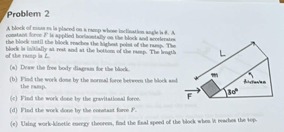 Problem 2 
A block of mass m is placed on a ramp whose inclination angle is θ. A 
constant force F is applied horizontally on the block and accelerates 
the block until the block reaches the highest point of the ramp. The 
block is initially at rest and at the bottom of the ramp. The length 
of the ramp is L.
L
(a) Draw the free body diagram for the block.
m
(b) Find the work done by the normal force between the block and frictionlers 
the ramp.
30°
(c) Find the work done by the gravitational force.
F
(d) Find the work done by the constant force F. 
(e) Using work-kinetic energy theorem, find the final speed of the block when it reaches the top.