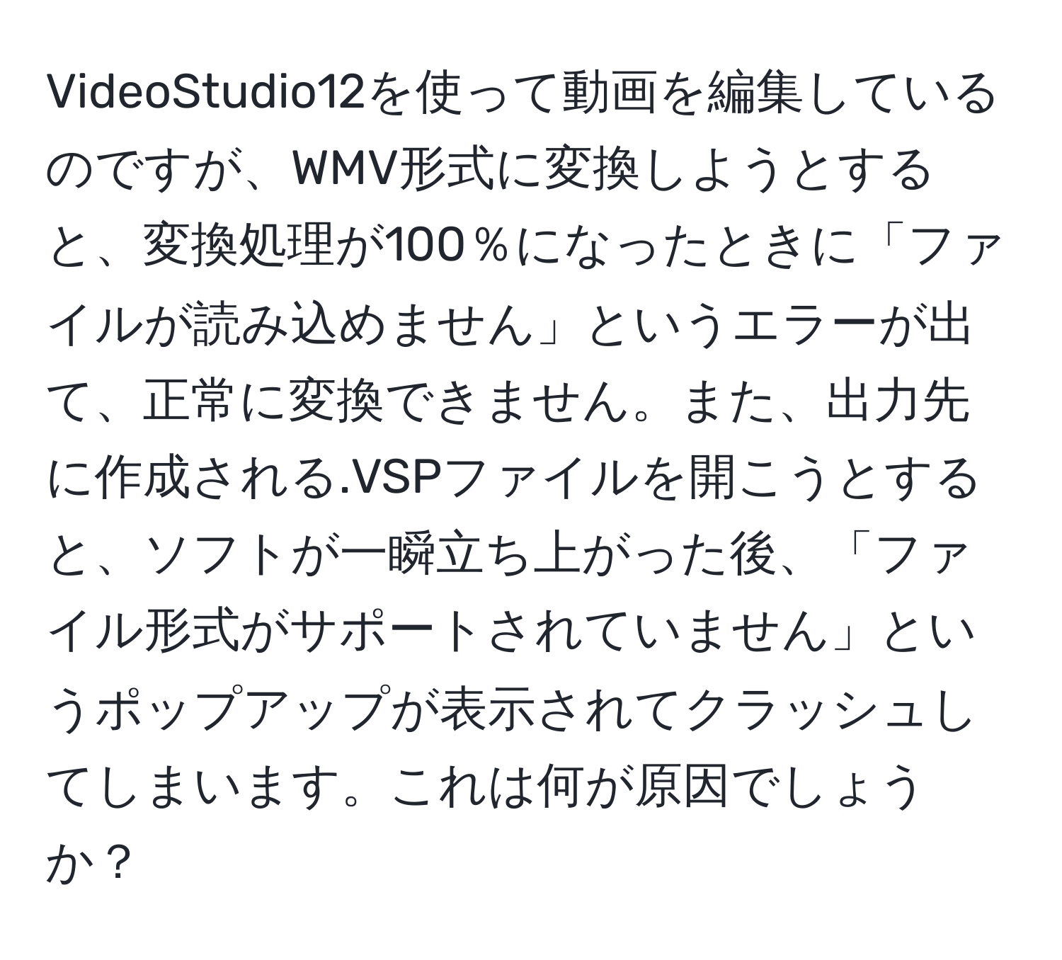 VideoStudio12を使って動画を編集しているのですが、WMV形式に変換しようとすると、変換処理が100％になったときに「ファイルが読み込めません」というエラーが出て、正常に変換できません。また、出力先に作成される.VSPファイルを開こうとすると、ソフトが一瞬立ち上がった後、「ファイル形式がサポートされていません」というポップアップが表示されてクラッシュしてしまいます。これは何が原因でしょうか？