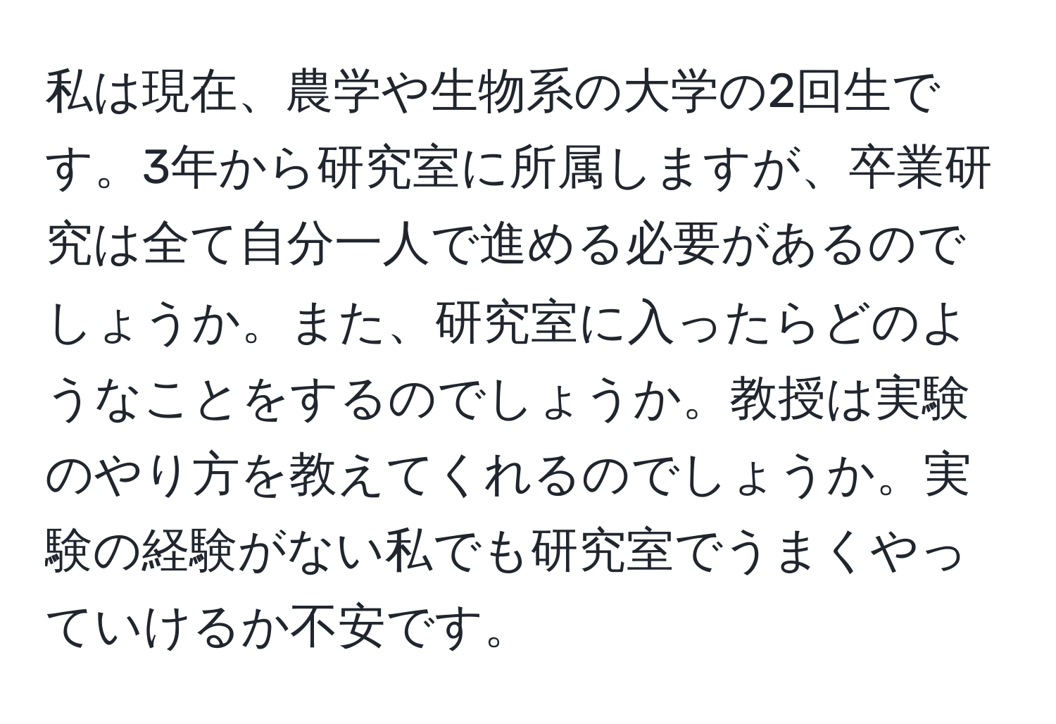 私は現在、農学や生物系の大学の2回生です。3年から研究室に所属しますが、卒業研究は全て自分一人で進める必要があるのでしょうか。また、研究室に入ったらどのようなことをするのでしょうか。教授は実験のやり方を教えてくれるのでしょうか。実験の経験がない私でも研究室でうまくやっていけるか不安です。