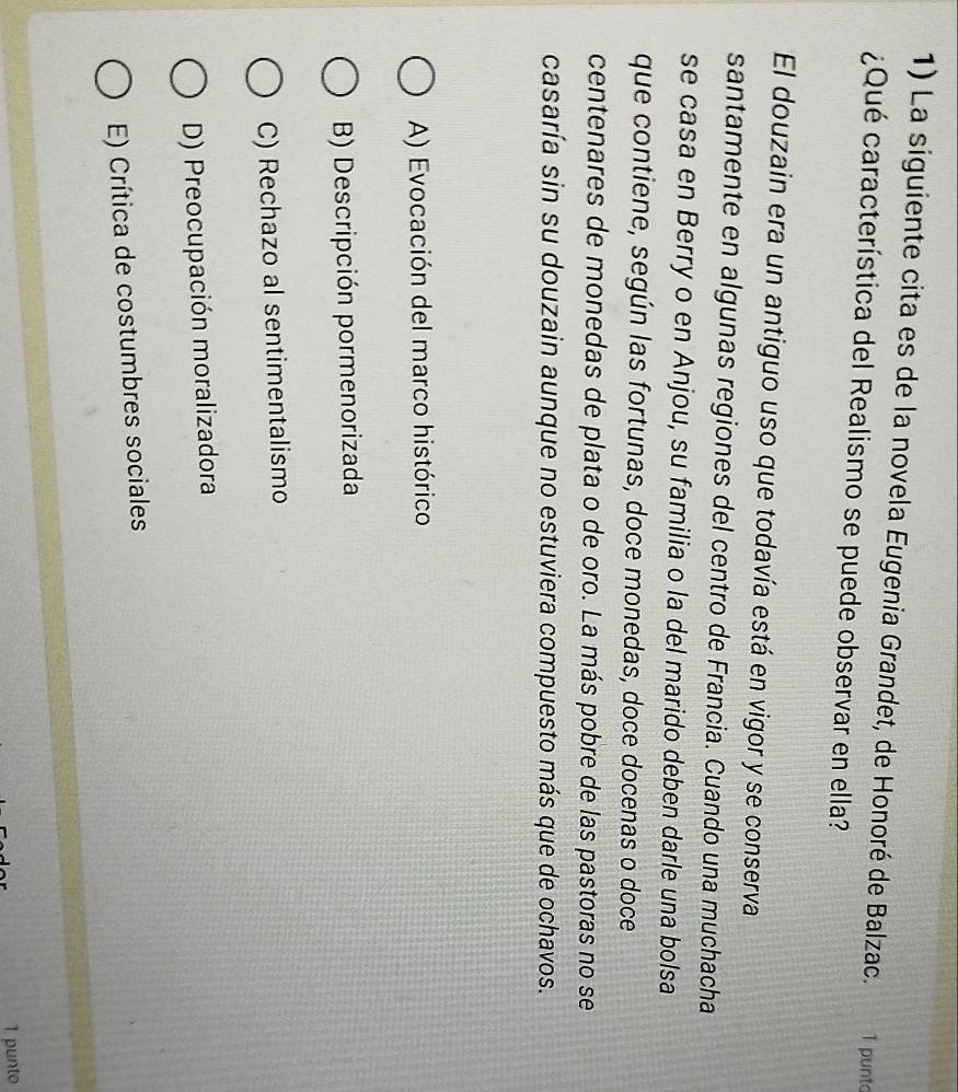La siguiente cita es de la novela Eugenia Grandet, de Honoré de Balzac. 1 punto
¿Qué característica del Realismo se puede observar en ella?
El douzain era un antiguo uso que todavía está en vigor y se conserva
santamente en algunas regiones del centro de Francia. Cuando una muchacha
se casa en Berry o en Anjou, su familia o la del marido deben darle una bolsa
que contiene, según las fortunas, doce monedas, doce docenas o doce
centenares de monedas de plata o de oro. La más pobre de las pastoras no se
casaría sin su douzain aunque no estuviera compuesto más que de ochavos.
A) Evocación del marco histórico
B) Descripción pormenorizada
C) Rechazo al sentimentalismo
D) Preocupación moralizadora
E) Crítica de costumbres sociales
1 punto