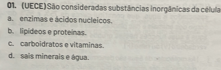 (UECE) São consideradas substâncias inorgânicas da célula
a. enzimas e ácidos nucleicos.
b. lipídeos e proteínas.
c. carboidratos e vitaminas.
d. sais minerais e água.