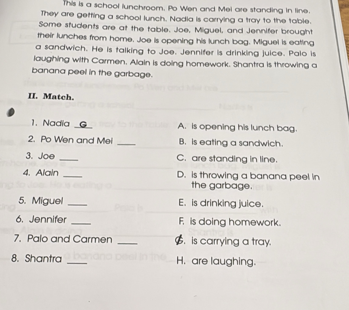 This is a school lunchroom. Po Wen and Mel are standing in line. 
They are getting a school lunch. Nadia is carrying a tray to the table. 
Some students are at the table. Joe, Miguel, and Jennifer brought 
their lunches from home. Joe is opening his lunch bag. Miguel is eating 
a sandwich. He is talking to Joe. Jennifer is drinking juice. Palo is 
laughing with Carmen. Alain is doing homework. Shantra is throwing a 
banana peel in the garbage. 
II. Match. 
1. Nadia _a A. is opening his lunch bag. 
2. Po Wen and Mei _B. is eating a sandwich. 
3. Joe _C. are standing in line. 
4. Alain _D. is throwing a banana peel in 
the garbage. 
5. Miguel _E. is drinking juice. 
6. Jennifer _F is doing homework. 
7. Palo and Carmen _$. is carrying a tray. 
8. Shantra _H. are laughing.