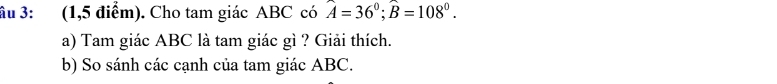 ầu 3: (1,5 điểm). Cho tam giác ABC có hat A=36^0; widehat B=108^0. 
a) Tam giác ABC là tam giác gì ? Giải thích. 
b) So sánh các cạnh của tam giác ABC.