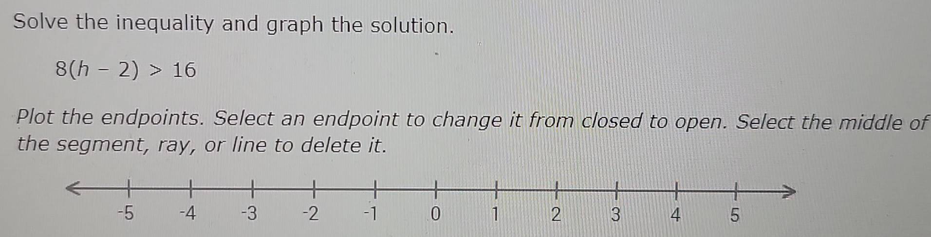 Solve the inequality and graph the solution.
8(h-2)>16
Plot the endpoints. Select an endpoint to change it from closed to open. Select the middle of 
the segment, ray, or line to delete it.