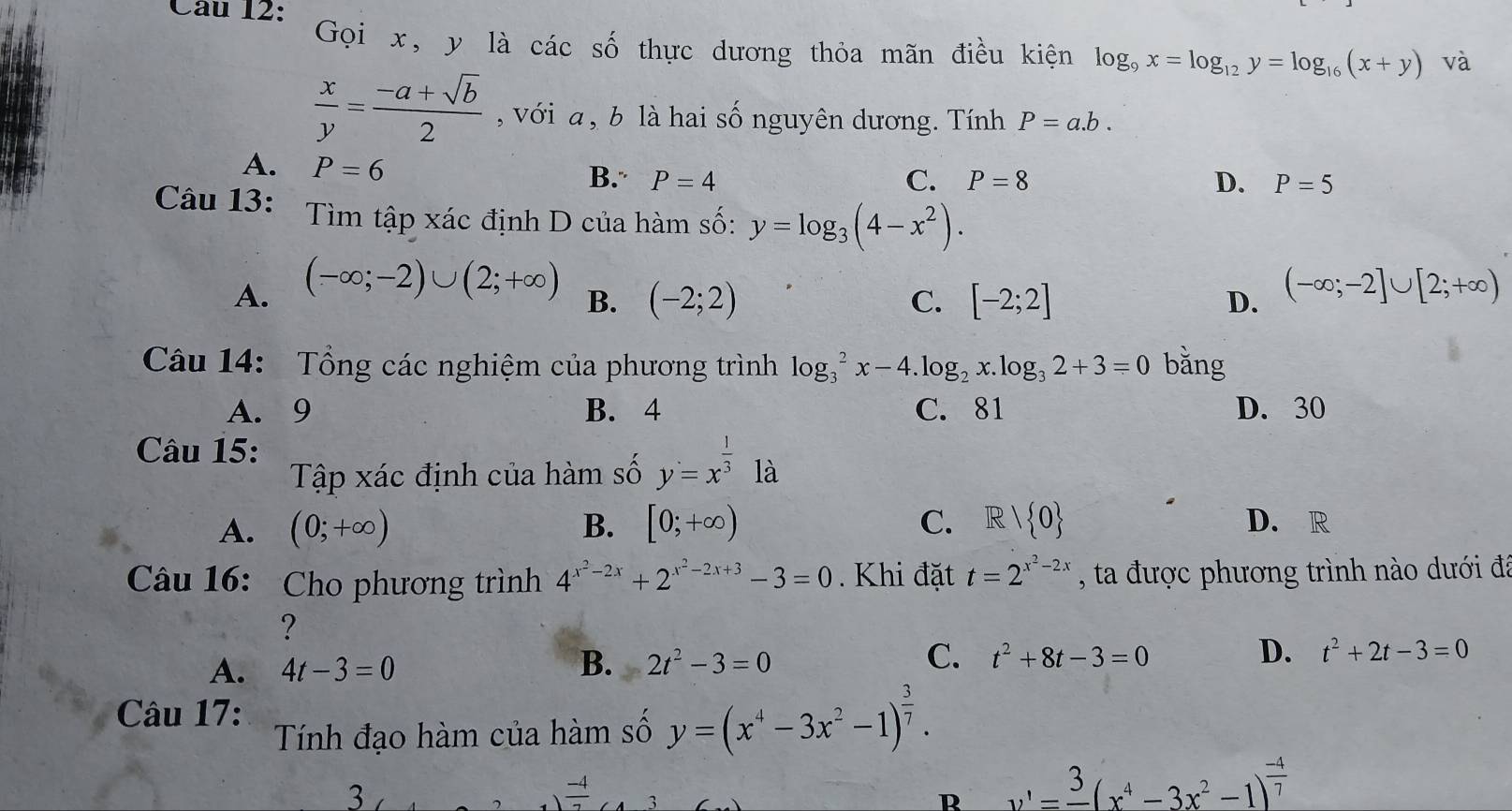 Gọi x, y là các số thực dương thỏa mãn điều kiện log _9x=log _12y=log _16(x+y) và
 x/y = (-a+sqrt(b))/2  , với a , b là hai số nguyên dương. Tính P=a.b.
A. P=6
B. P=4 C. P=8 D. P=5
Câu 13: Tìm tập xác định D của hàm số: y=log _3(4-x^2).
A. (-∈fty ;-2)∪ (2;+∈fty ) (-∈fty ;-2]∪ [2;+∈fty )
B. (-2;2) C. [-2;2] D.
Câu 14: Tổng các nghiệm của phương trình log _3^(2x-4.log _2)x.log _32+3=0 bằng
A. 9 B. 4 C. 81 D. 30
Câu 15:
Tập xác định của hàm số y=x^(frac 1)3 ^circ  là
A. (0;+∈fty ) B. [0;+∈fty ) C. R/ 0 D. R
Câu 16: Cho phương trình 4^(x^2)-2x+2^(x^2)-2x+3-3=0. Khi đặt t=2^(x^2)-2x , ta được phương trình nào dưới đã
?
A. 4t-3=0 B. 2t^2-3=0 C. t^2+8t-3=0 D. t^2+2t-3=0
Câu 17:
Tính đạo hàm của hàm số y=(x^4-3x^2-1)^ 3/7 .
3
 (-4)/7  3
R v'=frac 3(x^4-3x^2-1)^ (-4)/7 