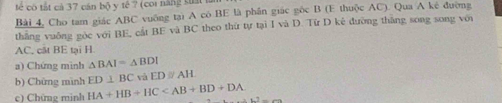 tế có tất cả 37 cán bộ y tế ? (coi năng suấtlà 
Bài 4, Cho tam giác ABC vuỡng tại A có BE là phần giác gốc B (E thuộc AC). Qua A kẻ đường 
thắng vuông gộc với BE, cắt BE và BC theo thứ tự tại I và D. Từ D kẻ đường thắng song song với
AC, cất BE tại H. 
a) Chứng mình △ BAI=△ BDI
b) Chứng mình ED⊥ BC và EDparallel AH
c) Chứng minh HA+HB+HC b^2=ca