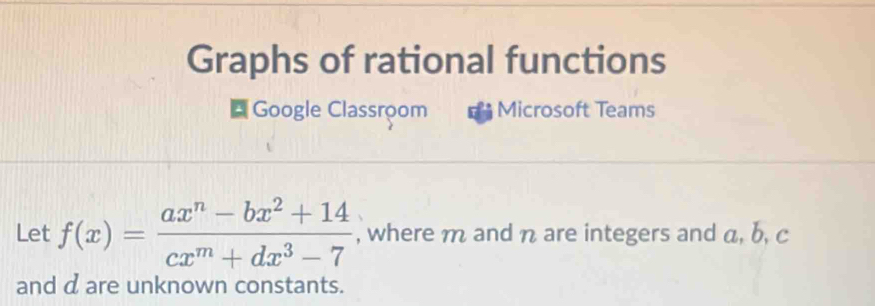 Graphs of rational functions 
* Google Classroom Microsoft Teams 
Let f(x)= (ax^n-bx^2+14)/cx^m+dx^3-7  , where m and n are integers and a, b, c
and d are unknown constants.