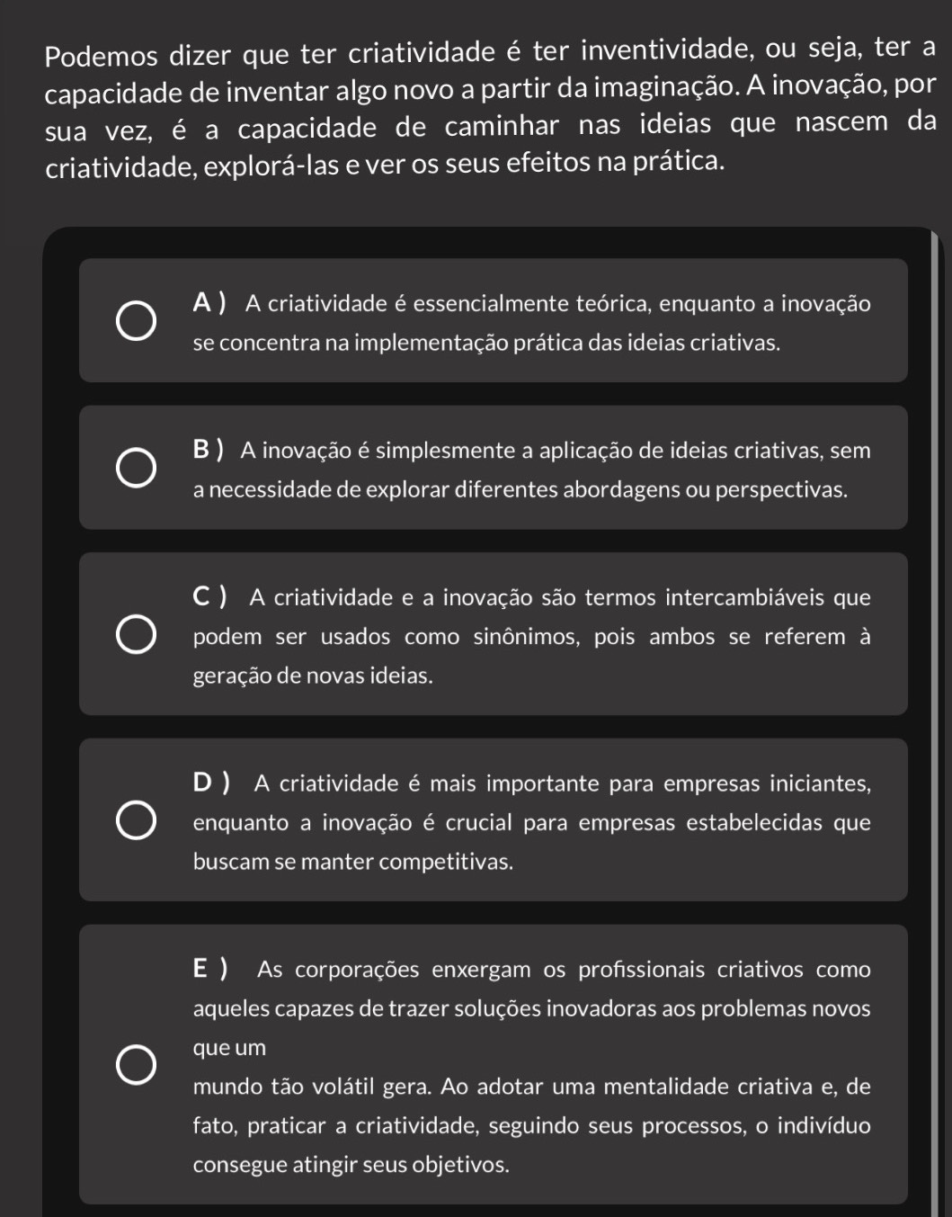 Podemos dizer que ter criatividade é ter inventividade, ou seja, ter a
capacidade de inventar algo novo a partir da imaginação. A inovação, por
sua vez, é a capacidade de caminhar nas ideias que nascem da
criatividade, explorá-las e ver os seus efeitos na prática.
A ) A criatividade é essencialmente teórica, enquanto a inovação
se concentra na implementação prática das ideias criativas.
B ) A inovação é simplesmente a aplicação de ideias criativas, sem
a necessidade de explorar diferentes abordagens ou perspectivas.
C ) A criatividade e a inovação são termos intercambiáveis que
podem ser usados como sinônimos, pois ambos se referem à
geração de novas ideias.
D ) A criatividade é mais importante para empresas iniciantes,
enquanto a inovação é crucial para empresas estabelecidas que
buscam se manter competitivas.
E ) As corporações enxergam os profssionais criativos como
aqueles capazes de trazer soluções inovadoras aos problemas novos
que um
mundo tão volátil gera. Ao adotar uma mentalidade criativa e, de
fato, praticar a criatividade, seguindo seus processos, o indivíduo
consegue atingir seus objetivos.