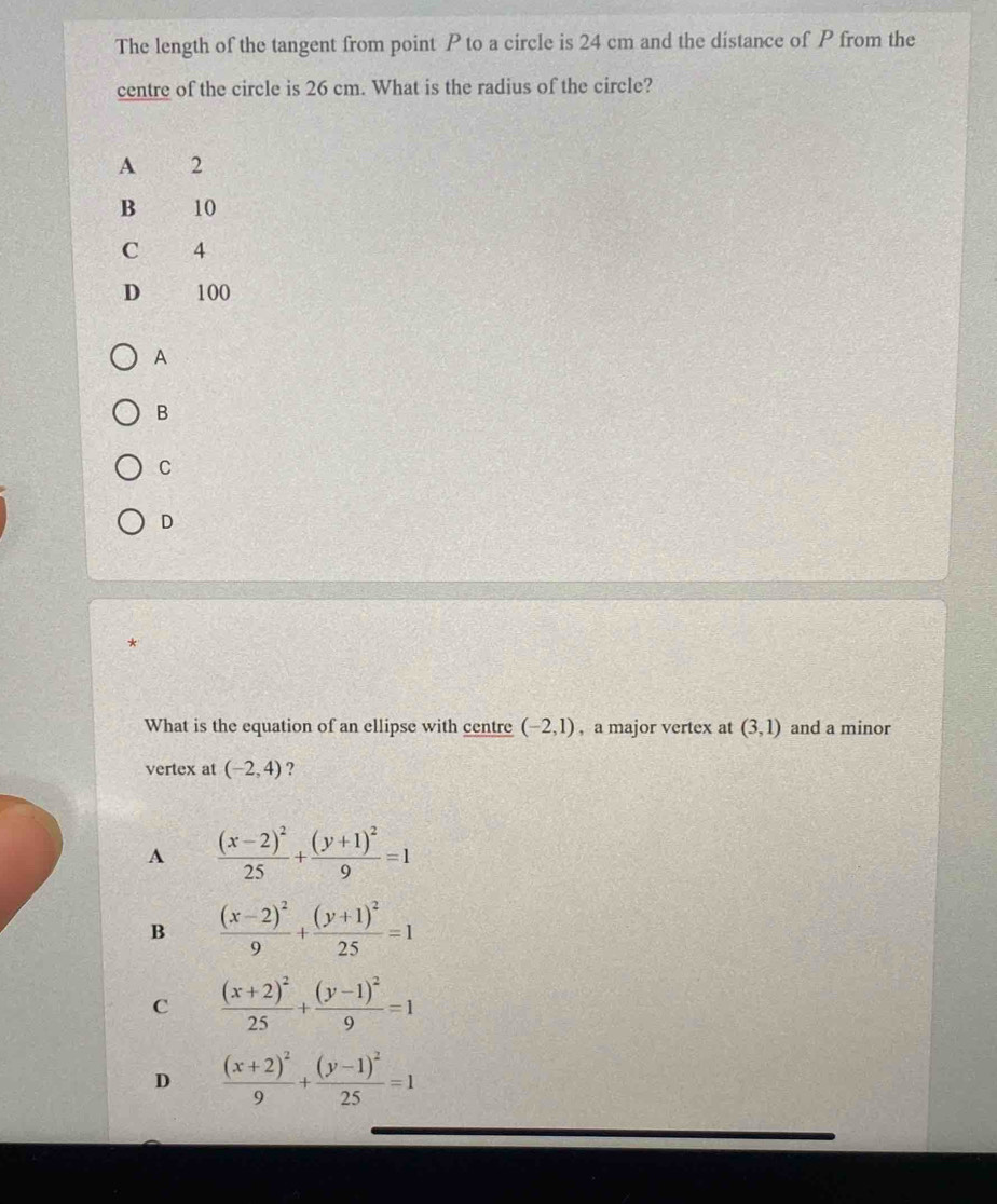 The length of the tangent from point P to a circle is 24 cm and the distance of P from the
centre of the circle is 26 cm. What is the radius of the circle?
A
B
C
D
*
What is the equation of an ellipse with centre (-2,1) , a major vertex at (3,1) and a minor
vertex at (-2,4) ?
A frac (x-2)^225+frac (y+1)^29=1
B frac (x-2)^29+frac (y+1)^225=1
C frac (x+2)^225+frac (y-1)^29=1
D frac (x+2)^29+frac (y-1)^225=1