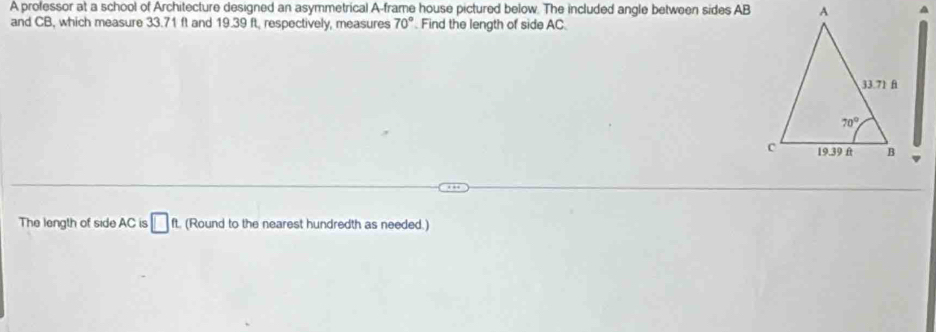 A professor at a school of Architecture designed an asymmetrical A-frame house pictured below. The included angle between sides ABA
and CB, which measure 33.71 ft and 19.39 ft, respectively, measures 70° Find the length of side AC.
The length of side AC is □ ft. (Round to the nearest hundredth as needed.)