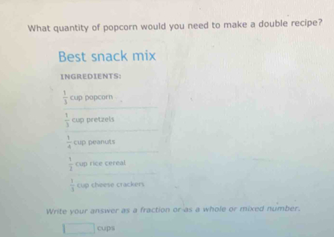 What quantity of popcorn would you need to make a double recipe? 
Best snack mix 
INGREDIENTS:
 1/3  cup popcorn
 1/3  cup pretzels
 1/4  cup peanuts
 1/2  cup rice cereal
 1/3  cup cheese crackers 
Write your answer as a fraction or as a whole or mixed number. 
cups